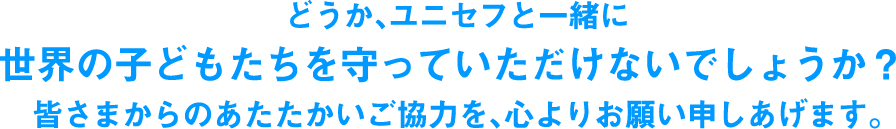 どうか、ユニセフと一緒に世界の子どもたちを守っていただけないでしょうか?皆さまからのあたたかいご協力を、心よりお願い申しあげます