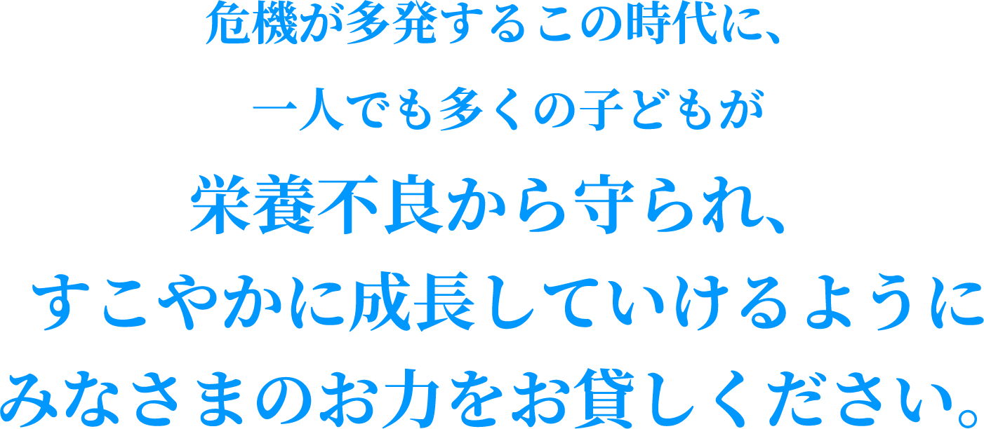 危機が多発するこの時代に、一人でも多くの子どもが栄養不良から守られ、すこやかに成長していけるようにみなさまのお力をお貸しください。