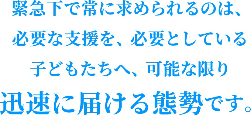 緊急下で常に求められるのは、必要な支援を、必要としている子どもたちへ、可能な限り迅速に届ける態勢です。