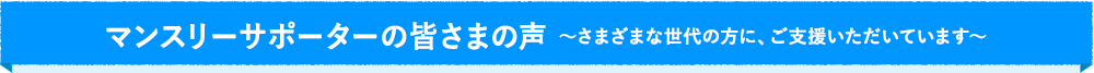 マンスリーサポーターの皆さまの声 〜さまざまな世代の方に、ご支援いただいてます〜