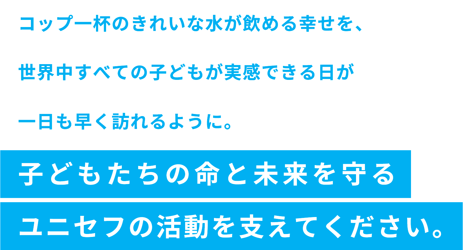 コップ一杯のきれいな水が飲める幸せを、世界中すべての子どもが実感できる日が一日も早く訪れるように。子どもたちの命と未来を守るユニセフの活動を支えてください。