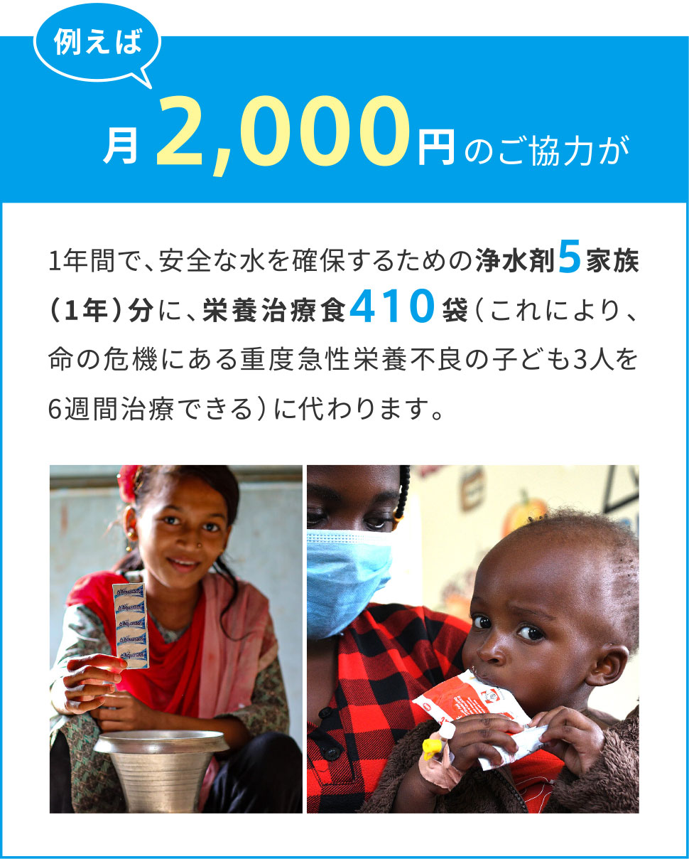 例えば月々2,000円のご協力が1年間で、安全な水を確保するための浄水剤５家族（1年）分に、栄養治療食410袋（これにより、命の危機にある重度急性栄養不良の子ども3人を6週間治療できる）に代わります。