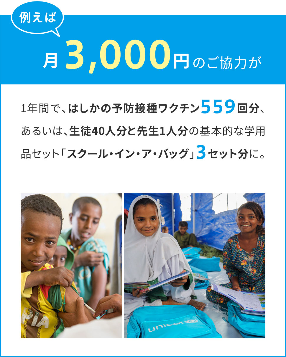 例えば月々3,000円のご協力が1年間で、はしかの予防接種ワクチン559回分、あるいは、生徒40人分と先生1人分の基本的な学用品セット「スクール・イン・ア・バッグ」3セット分に。