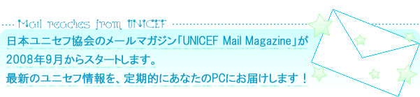 日本ユニセフ協会のメールマガジン「UNICEF Mail Magazine」が2008年９月からスタートします。最新のユニセフ情報を、定期的にあなたのPCにお届けします！