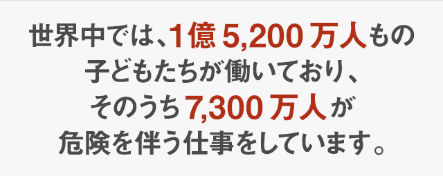 世界では、1億5,200万人もの子どもたちが働いており、そのうち7,300万人が危険を伴う仕事をしています。