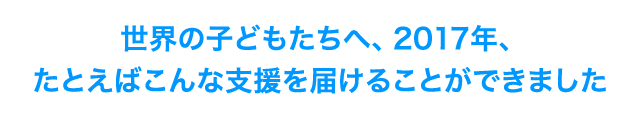 世界の子どもたちへ、2017年、たとえばこんな支援を届けることができました