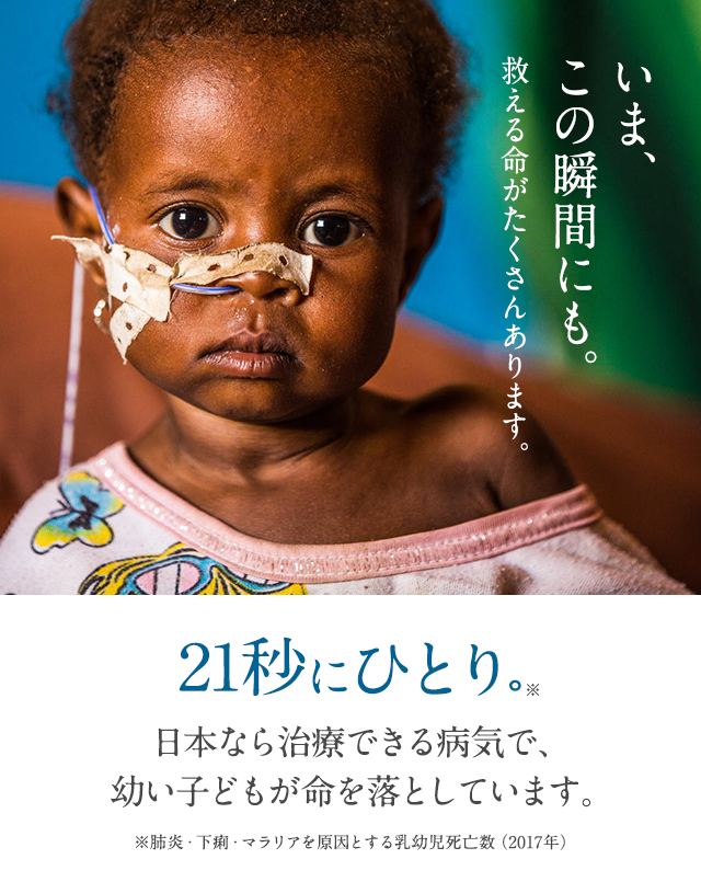 いま、この瞬間にも。救える命がたくさんあります。21秒にひとり。日本なら治療できる病気で、幼い子どもが命を落としています。
