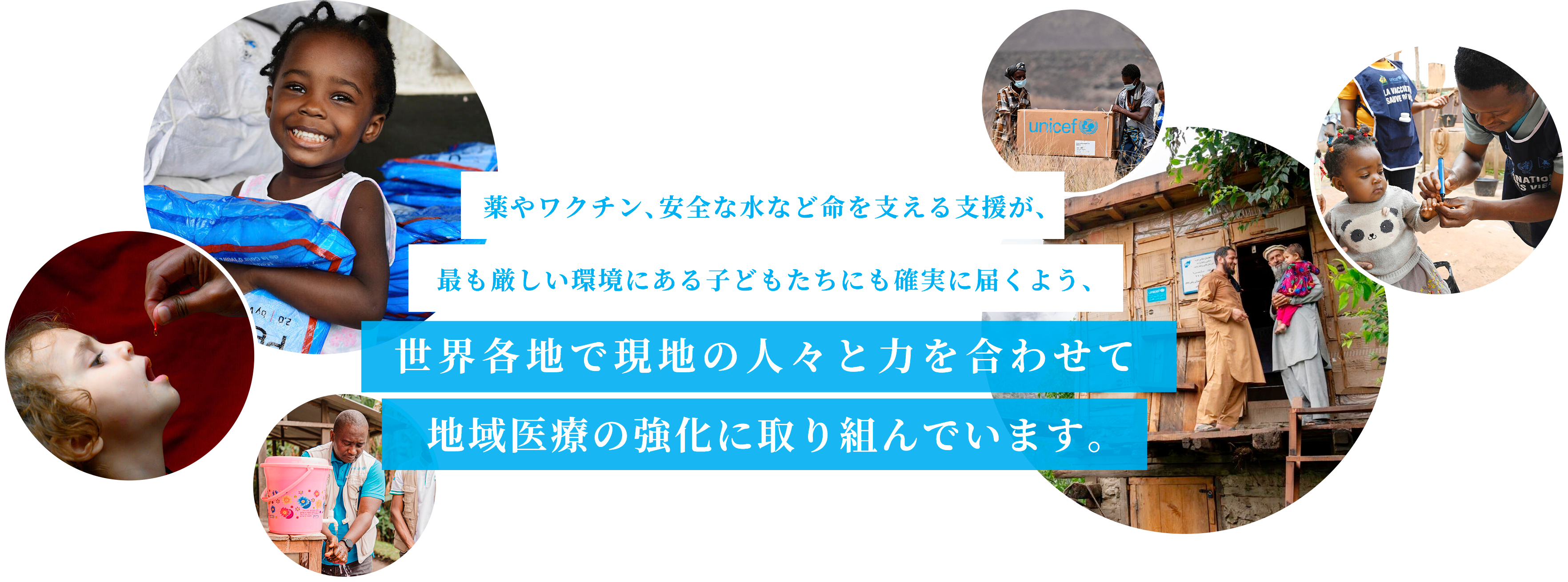 薬やワクチン、安全な水など命を支える支援が、最も厳しい環境にある子どもたちにも確実に届くよう、世界各地で現地の人々と力を合わせて地域医療の強化に取り組んでいます。