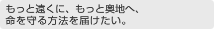 もっと遠くに、もっと奥地へ、命を守る方法を届けたい。