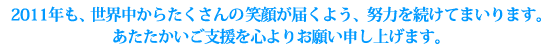 2011年も、世界中からたくさんの笑顔が届くよう、努力を続けてまいります。
あたたかいご支援を心よりお願い申し上げます。