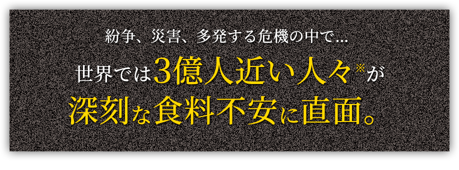 紛争、災害、多発する危機の中で…世界では3億人近い人々※が 深刻な食料不安に直面。 ※世界59の国と地域で約2億8,200万人が緊急援助を必要とする急性食料不安の状態(2023年データ) 