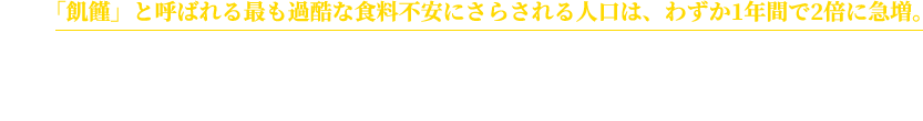 特に「飢饉」と呼ばれる最も過酷な食料不安にさらされる人口は、わずか1年間で2倍に急増。抵抗力の弱い幼い子どもたちが、飢えや飢えからくる病気によって命を落としている現状を、今すぐ変えなくてはなりません。