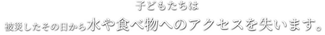 被災したその日から水や食べ物へのアクセスを失います。